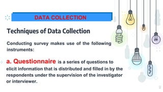 12
DATA COLLECTION
Techniques of Data Collection
⊹ a. Questionnaire is a series of questions to
elicit information that is distributed and filled in by the
respondents under the supervision of the investigator
or interviewer.
Conducting survey makes use of the following
instruments:
 