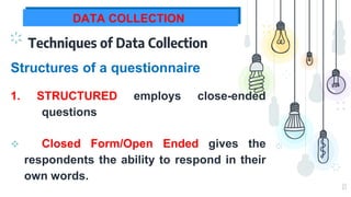 13
DATA COLLECTION
Techniques of Data Collection
1. STRUCTURED employs close-ended
questions
Structures of a questionnaire
 Closed Form/Open Ended gives the
respondents the ability to respond in their
own words.
 