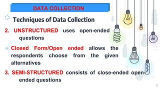 14
DATA COLLECTION
Techniques of Data Collection
2. UNSTRUCTURED uses open-ended
questions
3. SEMI-STRUCTURED consists of close-ended open-
ended questions
 Closed Form/Open ended allows the
respondents choose from the given
alternatives
 