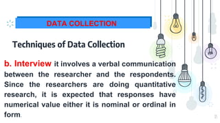 15
DATA COLLECTION
Techniques of Data Collection
⊹ b. Interview it involves a verbal communication
between the researcher and the respondents.
Since the researchers are doing quantitative
research, it is expected that responses have
numerical value either it is nominal or ordinal in
form.
 