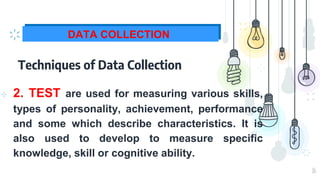 16
DATA COLLECTION
Techniques of Data Collection
⊹ 2. TEST are used for measuring various skills,
types of personality, achievement, performance
and some which describe characteristics. It is
also used to develop to measure specific
knowledge, skill or cognitive ability.
 