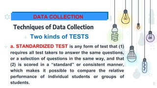 17
DATA COLLECTION
Techniques of Data Collection
⊹ Two kinds of TESTS
⊹ a. STANDARDIZED TEST is any form of test that (1)
requires all test takers to answer the same questions,
or a selection of questions in the same way, and that
(2) is scored in a “standard” or consistent manner,
which makes it possible to compare the relative
performance of individual students or groups of
students.
 