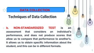 18
DATA COLLECTION
Techniques of Data Collection
⊹ b. NON-STANDARDIZED TEST is an
assessment that considers an individual's
performance, and does not produce scores that
allow us to compare that performance to another's.
It allows us to obtain specific information about the
student, and this can be in different formats.
 