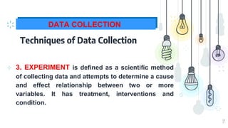 19
DATA COLLECTION
Techniques of Data Collection
⊹ 3. EXPERIMENT is defined as a scientific method
of collecting data and attempts to determine a cause
and effect relationship between two or more
variables. It has treatment, interventions and
condition.
 
