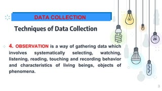 20
DATA COLLECTION
Techniques of Data Collection
⊹ 4. OBSERVATION is a way of gathering data which
involves systematically selecting, watching,
listening, reading, touching and recording behavior
and characteristics of living beings, objects of
phenomena.
 