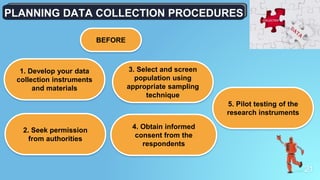 21
PLANNING DATA COLLECTION PROCEDURES
1. Develop your data
collection instruments
and materials
2. Seek permission
from authorities
3. Select and screen
population using
appropriate sampling
technique
4. Obtain informed
consent from the
respondents
5. Pilot testing of the
research instruments
BEFORE
 