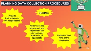 22
PLANNING DATA COLLECTION PROCEDURES
Provide
instructions to
the respondents
Administer the
instrument and
implement the
intervention or
treatment, if
applicable
DURING
Collect or take
note of the
responses
 