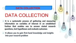 9
DATA COLLECTION
DATA COLLECTION
 It is a systematic process of gathering and measuring
information on variables of interest in an established
fashion that enables one to answer stated research
questions, test hypotheses and evaluate outcomes
 It allows you to gain first-hand knowledge and insights
into your research problem
 
