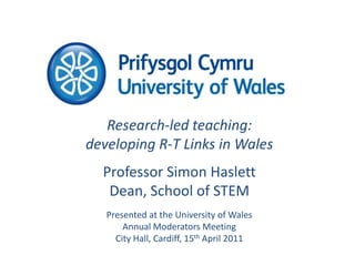 Research-led teaching: developing R-T Links in Wales Professor Simon Haslett Dean, School of STEM Presented at the University of Wales Annual Moderators Meeting City Hall, Cardiff, 15th April 2011 