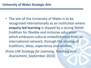 University of Wales Strategic AimThe aim of the University of Wales is to be recognised internationally as an institution where enquiry led learning is shaped by a strong Welsh tradition for flexible and inclusive education which embraces cultural embellishment from an international network, through the sharing of traditions, ideas, experience and wisdom.(from UW Strategy for Learning, Teaching and Assessment, September 2010)