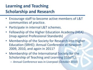 Learning and TeachingScholarship and ResearchEncourage staff to become active members of L&T communities of practice.Participate in internal L&T schemes.Fellowship of the Higher Education Academy (HEA) (map against Professional Standards)Membership of the Society for Research into Higher Education (SRHE): Annual Conference at Newport 2009, 2010, and again in 2011?Membership of the International Society for the Scholarship of Teaching and Learning (ISSoTL):Annual Conference was in Liverpool (October 2010)