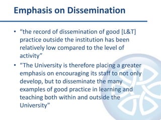 Emphasis on Dissemination“the record of dissemination of good [L&T] practice outside the institution has been relatively low compared to the level of activity”“The University is therefore placing a greater emphasis on encouraging its staff to not only develop, but to disseminate the many examples of good practice in learning and teaching both within and outside the University”