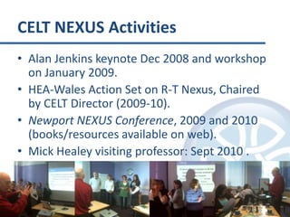 CELT NEXUS ActivitiesAlan Jenkins keynote Dec 2008 and workshop on January 2009.HEA-Wales Action Set on R-T Nexus, Chaired by CELT Director (2009-10).Newport NEXUS Conference, 2009 and 2010 (books/resources available on web).Mick Healey visiting professor: Sept 2010 .
