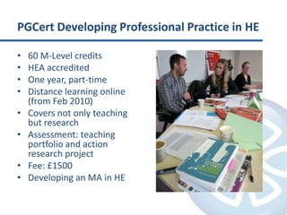 PGCert Developing Professional Practice in HE60 M-Level creditsHEA accreditedOne year, part-timeDistance learning online (from Feb 2010)Covers not only teaching but researchAssessment: teaching portfolio and action research projectFee: £1500Developing an MA in HE