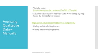 Analyzing
Qualitative
Data –
Manually
 Youtube video:
https://www.youtube.com/watch?v=DRL4PF2u9XA
 A qualitative analysis of Interview Data:A Basic Step-by-step
Guide by Kent Lofgren, Sweden
https://www.youtube.com/watch?v=eT-EDgwRvRU
 Coding and developing themes
 Coding and developing themes
Summer Institute 2018, 13 - 15 July 2018
 