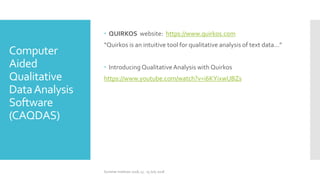 Computer
Aided
Qualitative
DataAnalysis
Software
(CAQDAS)
 QUIRKOS website: https://www.quirkos.com
“Quirkos is an intuitive tool for qualitative analysis of text data…”
 Introducing QualitativeAnalysis with Quirkos
https://www.youtube.com/watch?v=i6KYixwUBZs
Summer Institute 2018, 13 - 15 July 2018
 