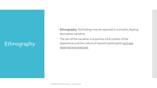 Ethnography
 Ethnography, the findings may be reported in a smooth, flowing
description narrative.
 The aim of the narrative is to portray a full context of the
experiences and the culture of research participants as it was
observed and analyzed.
Summer Institute 2018, 13 - 15 July 2018
 