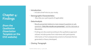 Chapter 4:
Findings
(from the
Qualitative
Dissertation
Template on the
DSS website)
 Introduction
 Include a brief intro to your study.
 Demographic Characteristics
 Describe your participants (if applicable)
 Data Analysis
 Results presented relative to main research question or sub-
questions. Only the results are presented, not the rationale or
discussion.
 Findings are discussed according to the qualitative approach
utilized. Include quotes from interviews with participants/
informants or from analyzed documents to illustrate themes
generated or theory developed.
 Closing Paragraph
Summer Institute 2018, 13 - 15 July 2018
 