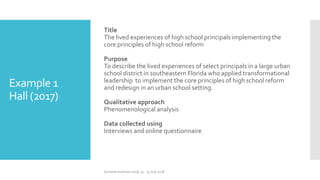 Example 1
Hall (2017)
Title
The lived experiences of high school principals implementing the
core principles of high school reform
Purpose
To describe the lived experiences of select principals in a large urban
school district in southeastern Florida who applied transformational
leadership to implement the core principles of high school reform
and redesign in an urban school setting.
Qualitative approach
Phenomenological analysis
Data collected using
Interviews and online questionnaire
Summer Institute 2018, 13 - 15 July 2018
 