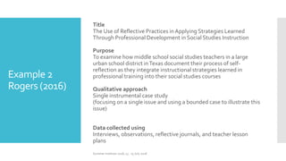 Example 2
Rogers (2016)
Title
The Use of Reflective Practices in Applying Strategies Learned
Through Professional Development in Social Studies Instruction
Purpose
To examine how middle school social studies teachers in a large
urban school district inTexas document their process of self-
reflection as they integrate instructional strategies learned in
professional training into their social studies courses
Qualitative approach
Single instrumental case study
(focusing on a single issue and using a bounded case to illustrate this
issue)
Data collected using
Interviews, observations, reflective journals, and teacher lesson
plans
Summer Institute 2018, 13 - 15 July 2018
 