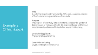 Example 3
Ohlrich (2017)
Title
Gendering Migration Determinants:A PhenomenologicalAnalysis
of Professional ImmigrantWomen From India
Purpose
The purpose of this study is to understand and describe gendered
determinants of highly qualified (HQ) migration based on the lived
experiences of professionalAsian Indian women in Germany.
Qualitative approach
Phenomenological analysis
Data collected using
Skype and telephone interviews
Summer Institute 2018, 13 - 15 July 2018
 