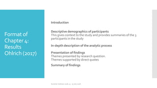 Format of
Chapter 4:
Results
Ohlrich (2017)
Introduction
Descriptive demographics of participants
This gives context to the study and provides summaries of the 3
participants in the study
In-depth description of the analytic process
Presentation of findings
Themes presented by research question.
Themes supported by direct quotes
Summary of findings
Summer Institute 2018, 13 - 15 July 2018
 