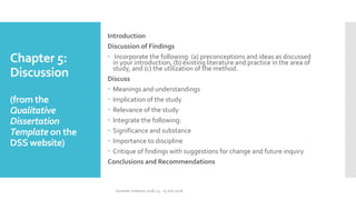 Chapter 5:
Discussion
(from the
Qualitative
Dissertation
Template on the
DSS website)
Introduction
Discussion of Findings
 Incorporate the following: (a) preconceptions and ideas as discussed
in your introduction, (b) existing literature and practice in the area of
study, and (c) the utilization of the method.
Discuss
 Meanings and understandings
 Implication of the study
 Relevance of the study
 Integrate the following:
 Significance and substance
 Importance to discipline
 Critique of findings with suggestions for change and future inquiry
Conclusions and Recommendations
Summer Institute 2018, 13 - 15 July 2018
 