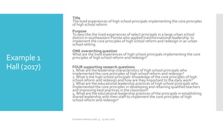 Example 1
Hall (2017)
Title
The lived experiences of high school principals implementing the core principles
of high school reform
Purpose
To describe the lived experiences of select principals in a large urban school
district in southeastern Florida who applied transformational leadership to
implement the core principles of high school reform and redesign in an urban
school setting.
ONE overarching question
What are the lived experiences of high school principals implementing the core
principles of high school reform and redesign?
FOUR supporting research questions
1.What are the leadership characteristics of high school principals who
implemented the core principles of high school reform and redesign?
2.What is the high school principals’ knowledge of the core principles of high
school reform and redesign and how are they important to the daily work?
3.What are the educational leadership practices of high school principals who
implemented the core principles in developing and retaining qualified teachers
and improving best practices in the classroom?
4.What are the educational leadership practices of the principals in establishing
shared leadership with their staff to implement the core principles of high
school reform and redesign?
Summer Institute 2018, 13 - 15 July 2018
 