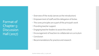 Format of
Chapter 5:
Discussion
Hall (2017)
 Overview of the study (serves as the introduction)
 Empowerment of staff and the delegation of duties
 The cores principles are a part of the principal’s work
 Providing teacher support
 Engaging teacher leaders to assist the school
 Encouragement of teachers to collaborate on curriculum
 Conclusion
 Recommendations for practice and research
Summer Institute 2018, 13 - 15 July 2018
 