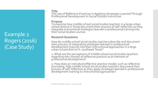 Example 2
Rogers (2016)
(CaseStudy)
Title
The Use of Reflective Practices in Applying Strategies LearnedThrough
Professional Development in Social Studies Instruction
Purpose
To examine how middle school social studies teachers in a large urban
school district inTexas document their process of self-reflection as they
integrate instructional strategies learned in professional training into
their social studies courses
Research Questions
How do middle school social studies teachers describe and document
their process of integrating strategies learned in professional
development training into their instructional approaches in a large
urban school district in southeastTexas?
2.What are the perceptions of middle school social studies teachers
regarding the concept of reflective practice as an element of
professional development?
3. How does an individual reflective practice model, such as reflective
journaling, help middle school social studies teachers document their
process of self-reflection as they apply strategies learned in professional
development training to instructional approaches?
Summer Institute 2018, 13 - 15 July 2018
 
