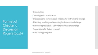 Format of
Chapter 5
Discussion
Rogers (2016)
 Introduction
 Turning points in education
 Processes and routines as an impetus for instructional change
 Planning, teaching and assessing for Instructional change
 Reflective practice as a vehicle for instructional change
 Suggestions for future research
 Concluding paragraph
Summer Institute 2018, 13 - 15 July 2018
 