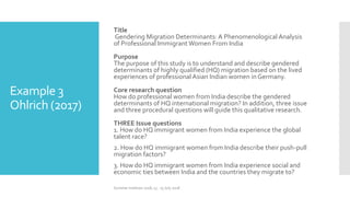 Example 3
Ohlrich (2017)
Title
Gendering Migration Determinants: A Phenomenological Analysis
of Professional ImmigrantWomen From India
Purpose
The purpose of this study is to understand and describe gendered
determinants of highly qualified (HQ) migration based on the lived
experiences of professional Asian Indian women in Germany.
Core research question
How do professional women from India describe the gendered
determinants of HQ international migration? In addition, three issue
and three procedural questions will guide this qualitative research.
THREE Issue questions
1. How do HQ immigrant women from India experience the global
talent race?
2. How do HQ immigrant women from India describe their push-pull
migration factors?
3. How do HQ immigrant women from India experience social and
economic ties between India and the countries they migrate to?
Summer Institute 2018, 13 - 15 July 2018
 