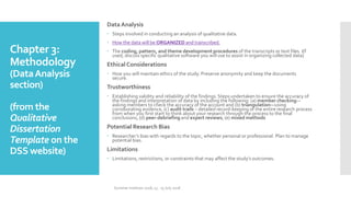 Chapter 3:
Methodology
(DataAnalysis
section)
(from the
Qualitative
Dissertation
Template on the
DSS website)
Data Analysis
 Steps involved in conducting an analysis of qualitative data.
 How the data will be ORGANIZED and transcribed.
 The coding, pattern, and theme development procedures of the transcripts or text files. I(f
used, discuss specific qualitative software you will use to assist in organizing collected data)
Ethical Considerations
 How you will maintain ethics of the study. Preserve anonymity and keep the documents
secure.
Trustworthiness
 Establishing validity and reliability of the findings. Steps undertaken to ensure the accuracy of
the findings and interpretation of data by including the following: (a) member checking—
asking members to check the accuracy of the account and (b) triangulation—using
corroborating evidence, (c) audit trails – detailed record-keeping of the entire research process
from when you first start to think about your research through the process to the final
conclusions, (d) peer-debriefing and expert reviews, (e) mixed methods
Potential Research Bias
 Researcher’s bias with regards to the topic, whether personal or professional. Plan to manage
potential bias.
Limitations
 Limitations, restrictions, or constraints that may affect the study’s outcomes.
Summer Institute 2018, 13 - 15 July 2018
 