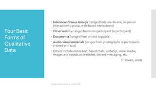 Four Basic
Forms of
Qualitative
Data
 Interviews/ Focus Groups (ranges from one-to-one, in-person
interaction to group, web-based interactions)
 Observations (ranges from non-participant to participant)
 Documents (ranges from private to public)
 Audio-visual materials (ranges from photographs to participant-
created artifacts)
 Others include online text-based chats, weblogs, social media,
images and sounds on websites, instant messaging, etc.
(Creswell, 2018)
Summer Institute 2018, 13 - 15 July 2018
 