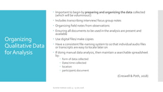 Organizing
Qualitative Data
forAnalysis
 Important to begin by preparing and organizing the data collected
(which will be voluminous!)
 Includes transcribing interview/ focus group notes
 Organizing field notes from observations
 Ensuring all documents to be used in the analysis are present and
available
 Use digital files/ make copies
 Have a consistent file-naming system to so that individual audio files
or transcripts are easy to locate later on
 If doing manual data analysis, then maintain a searchable spreadsheet
by:
 form of data collected
 Date/ time collected
 location
 participant/ document
(Creswell & Poth, 2018)
Summer Institute 2018, 13 - 15 July 2018
 