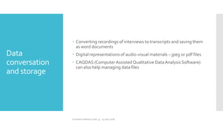 Data
conversation
and storage
 Converting recordings of interviews to transcripts and saving them
as word documents
 Digital representations of audio-visual materials – jpeg or pdf files
 CAQDAS (Computer Assisted Qualitative DataAnalysis Software)
can also help managing data files
Summer Institute 2018, 13 - 15 July 2018
 