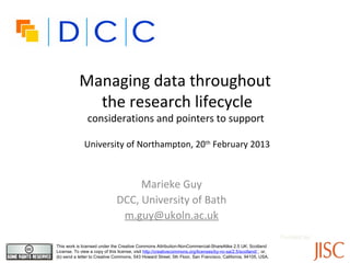 Managing data throughout
             the research lifecycle
                considerations and pointers to support

              University of Northampton, 20th February 2013



                                    Marieke Guy
                               DCC, University of Bath
                                m.guy@ukoln.ac.uk
                                                                                                                  Funded by:
This work is licensed under the Creative Commons Attribution-NonCommercial-ShareAlike 2.5 UK: Scotland
License. To view a copy of this license, visit http://creativecommons.org/licenses/by-nc-sa/2.5/scotland/ ; or,
(b) send a letter to Creative Commons, 543 Howard Street, 5th Floor, San Francisco, California, 94105, USA.
 