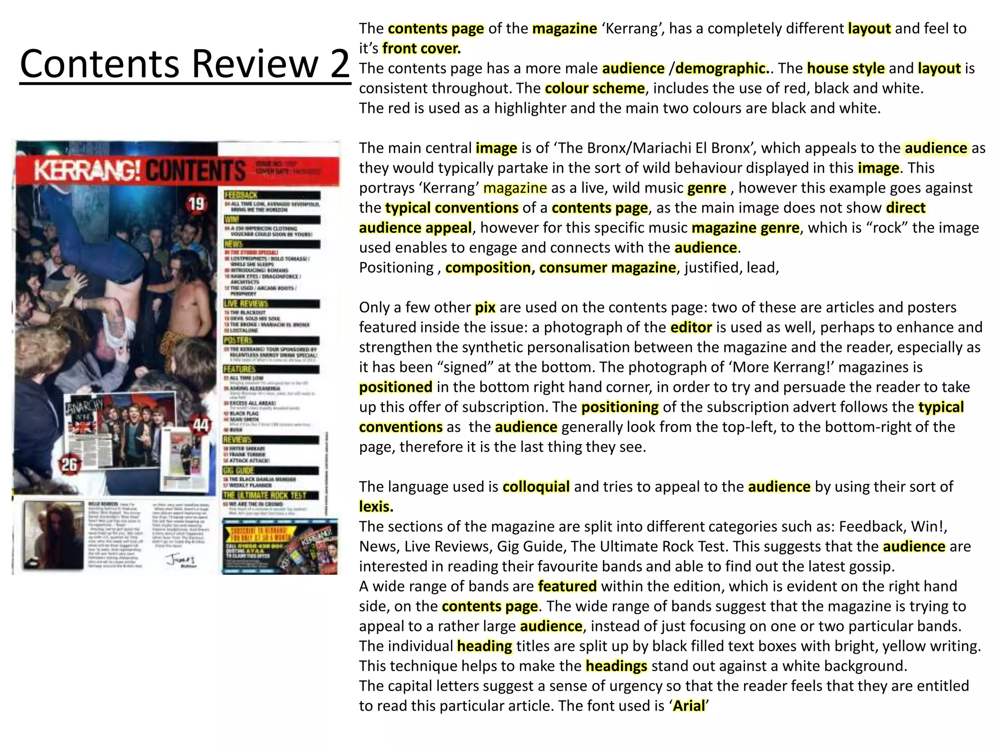 Contents Review 2
The contents page of the magazine ‘Kerrang’, has a completely different layout and feel to
it’s front cover.
The contents page has a more male audience /demographic.. The house style and layout is
consistent throughout. The colour scheme, includes the use of red, black and white.
The red is used as a highlighter and the main two colours are black and white.
The main central image is of ‘The Bronx/Mariachi El Bronx’, which appeals to the audience as
they would typically partake in the sort of wild behaviour displayed in this image. This
portrays ‘Kerrang’ magazine as a live, wild music genre , however this example goes against
the typical conventions of a contents page, as the main image does not show direct
audience appeal, however for this specific music magazine genre, which is “rock” the image
used enables to engage and connects with the audience.
Positioning , composition, consumer magazine, justified, lead,
Only a few other pix are used on the contents page: two of these are articles and posters
featured inside the issue: a photograph of the editor is used as well, perhaps to enhance and
strengthen the synthetic personalisation between the magazine and the reader, especially as
it has been “signed” at the bottom. The photograph of ‘More Kerrang!’ magazines is
positioned in the bottom right hand corner, in order to try and persuade the reader to take
up this offer of subscription. The positioning of the subscription advert follows the typical
conventions as the audience generally look from the top-left, to the bottom-right of the
page, therefore it is the last thing they see.
The language used is colloquial and tries to appeal to the audience by using their sort of
lexis.
The sections of the magazine are split into different categories such as: Feedback, Win!,
News, Live Reviews, Gig Guide, The Ultimate Rock Test. This suggests that the audience are
interested in reading their favourite bands and able to find out the latest gossip.
A wide range of bands are featured within the edition, which is evident on the right hand
side, on the contents page. The wide range of bands suggest that the magazine is trying to
appeal to a rather large audience, instead of just focusing on one or two particular bands.
The individual heading titles are split up by black filled text boxes with bright, yellow writing.
This technique helps to make the headings stand out against a white background.
The capital letters suggest a sense of urgency so that the reader feels that they are entitled
to read this particular article. The font used is ‘Arial’
 