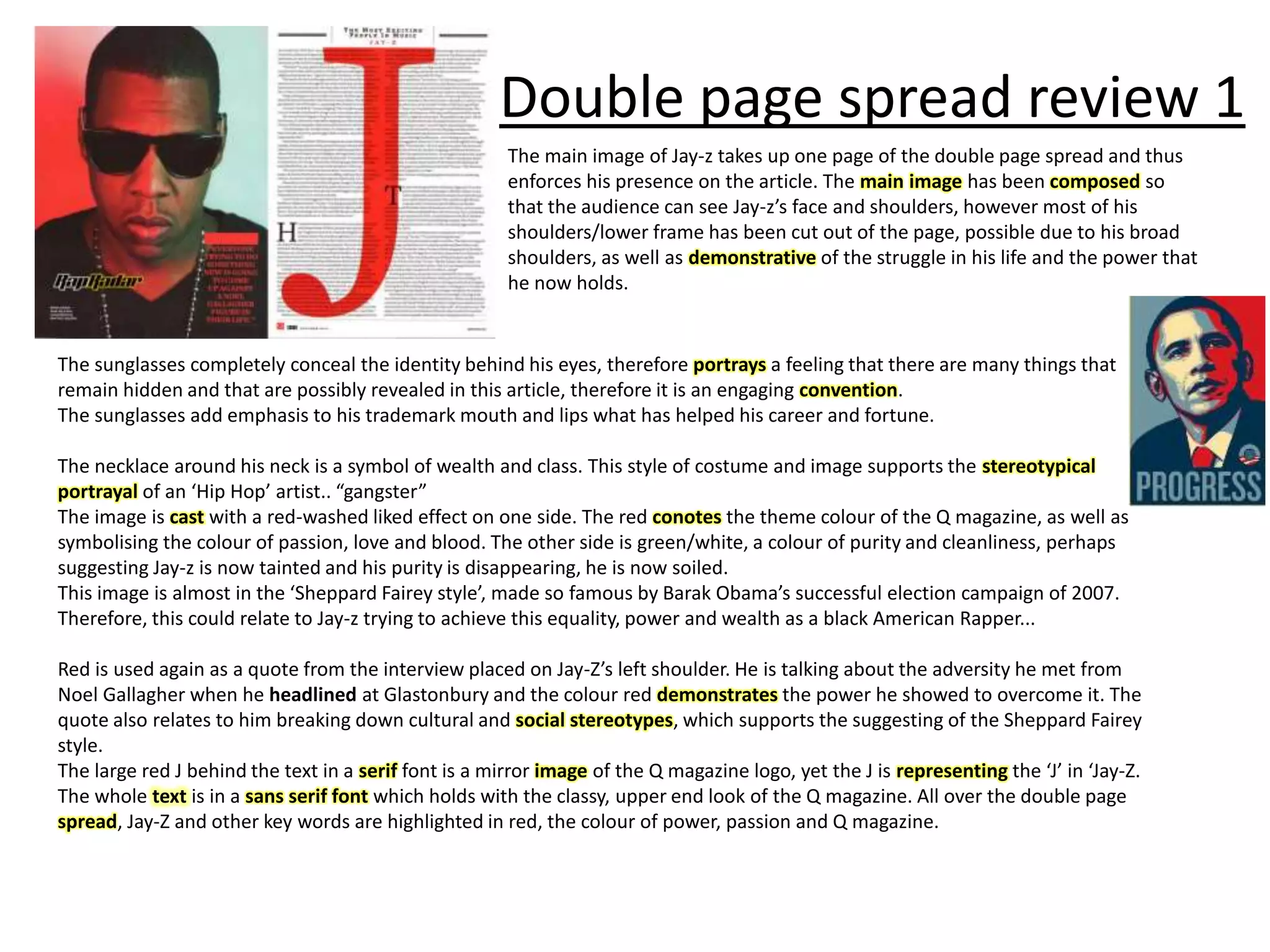 Double page spread review 1
The main image of Jay-z takes up one page of the double page spread and thus
enforces his presence on the article. The main image has been composed so
that the audience can see Jay-z’s face and shoulders, however most of his
shoulders/lower frame has been cut out of the page, possible due to his broad
shoulders, as well as demonstrative of the struggle in his life and the power that
he now holds.
The sunglasses completely conceal the identity behind his eyes, therefore portrays a feeling that there are many things that
remain hidden and that are possibly revealed in this article, therefore it is an engaging convention.
The sunglasses add emphasis to his trademark mouth and lips what has helped his career and fortune.
The necklace around his neck is a symbol of wealth and class. This style of costume and image supports the stereotypical
portrayal of an ‘Hip Hop’ artist.. “gangster”
The image is cast with a red-washed liked effect on one side. The red conotes the theme colour of the Q magazine, as well as
symbolising the colour of passion, love and blood. The other side is green/white, a colour of purity and cleanliness, perhaps
suggesting Jay-z is now tainted and his purity is disappearing, he is now soiled.
This image is almost in the ‘Sheppard Fairey style’, made so famous by Barak Obama’s successful election campaign of 2007.
Therefore, this could relate to Jay-z trying to achieve this equality, power and wealth as a black American Rapper...
Red is used again as a quote from the interview placed on Jay-Z’s left shoulder. He is talking about the adversity he met from
Noel Gallagher when he headlined at Glastonbury and the colour red demonstrates the power he showed to overcome it. The
quote also relates to him breaking down cultural and social stereotypes, which supports the suggesting of the Sheppard Fairey
style.
The large red J behind the text in a serif font is a mirror image of the Q magazine logo, yet the J is representing the ‘J’ in ‘Jay-Z.
The whole text is in a sans serif font which holds with the classy, upper end look of the Q magazine. All over the double page
spread, Jay-Z and other key words are highlighted in red, the colour of power, passion and Q magazine.
 