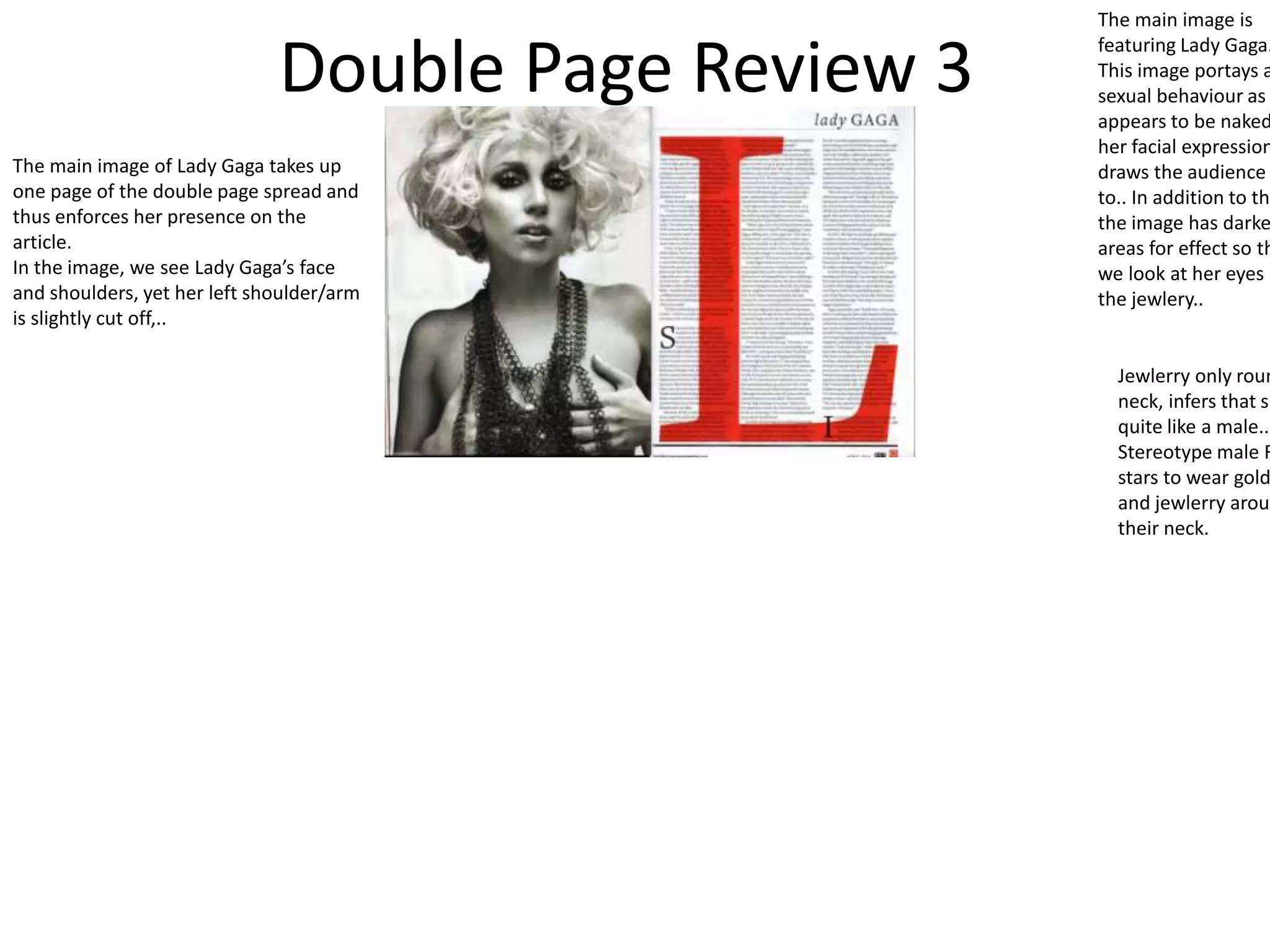 Double Page Review 3
The main image is
featuring Lady Gaga.
This image portays a
sexual behaviour as
appears to be naked
her facial expression
draws the audience
to.. In addition to thi
the image has darke
areas for effect so th
we look at her eyes a
the jewlery..
Jewlerry only roun
neck, infers that sh
quite like a male..
Stereotype male R
stars to wear gold
and jewlerry aroun
their neck.
The main image of Lady Gaga takes up
one page of the double page spread and
thus enforces her presence on the
article.
In the image, we see Lady Gaga’s face
and shoulders, yet her left shoulder/arm
is slightly cut off,..
 
