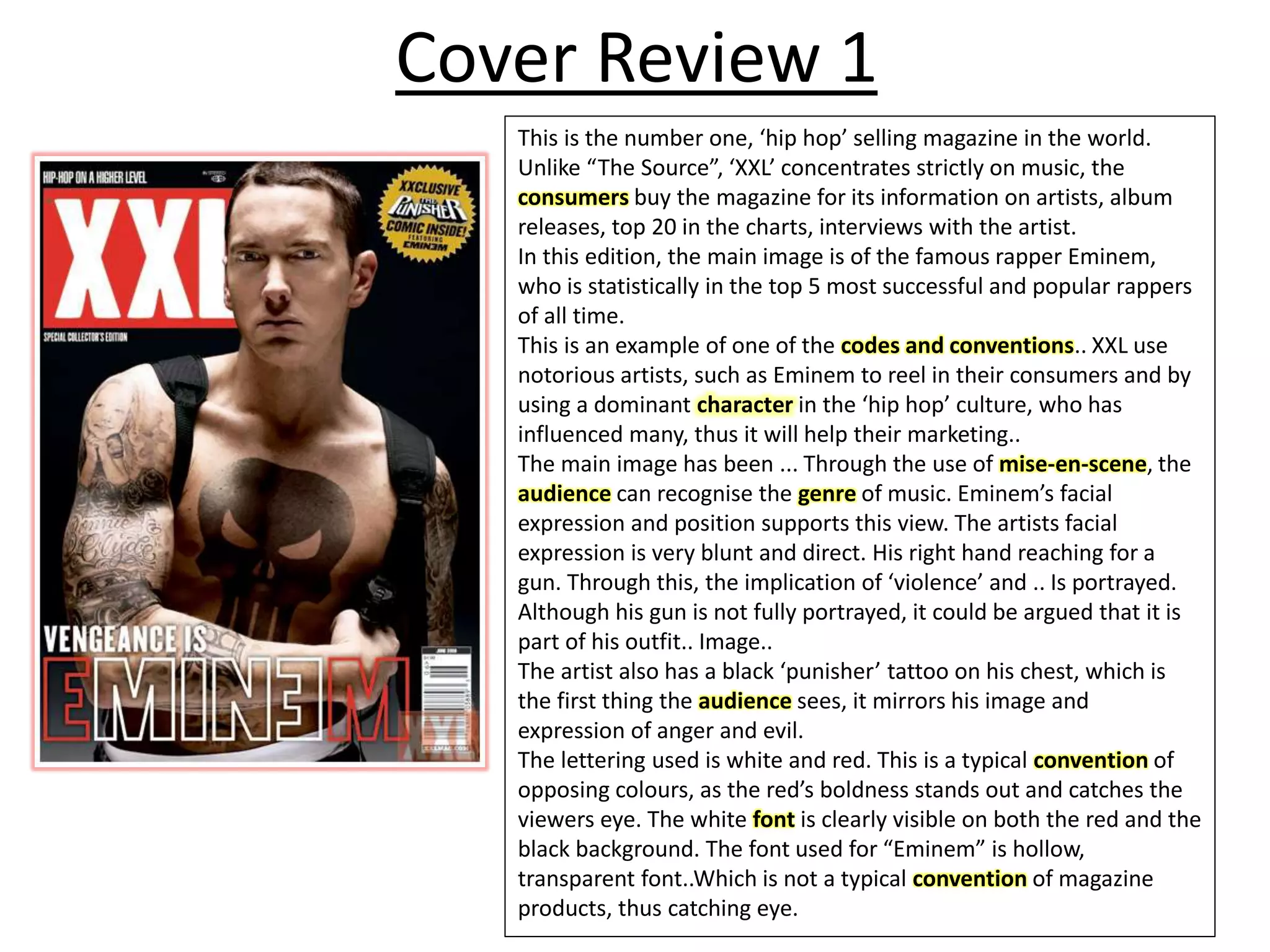 Cover Review 1
This is the number one, ‘hip hop’ selling magazine in the world.
Unlike “The Source”, ‘XXL’ concentrates strictly on music, the
consumers buy the magazine for its information on artists, album
releases, top 20 in the charts, interviews with the artist.
In this edition, the main image is of the famous rapper Eminem,
who is statistically in the top 5 most successful and popular rappers
of all time.
This is an example of one of the codes and conventions.. XXL use
notorious artists, such as Eminem to reel in their consumers and by
using a dominant character in the ‘hip hop’ culture, who has
influenced many, thus it will help their marketing..
The main image has been ... Through the use of mise-en-scene, the
audience can recognise the genre of music. Eminem’s facial
expression and position supports this view. The artists facial
expression is very blunt and direct. His right hand reaching for a
gun. Through this, the implication of ‘violence’ and .. Is portrayed.
Although his gun is not fully portrayed, it could be argued that it is
part of his outfit.. Image..
The artist also has a black ‘punisher’ tattoo on his chest, which is
the first thing the audience sees, it mirrors his image and
expression of anger and evil.
The lettering used is white and red. This is a typical convention of
opposing colours, as the red’s boldness stands out and catches the
viewers eye. The white font is clearly visible on both the red and the
black background. The font used for “Eminem” is hollow,
transparent font..Which is not a typical convention of magazine
products, thus catching eye.
 