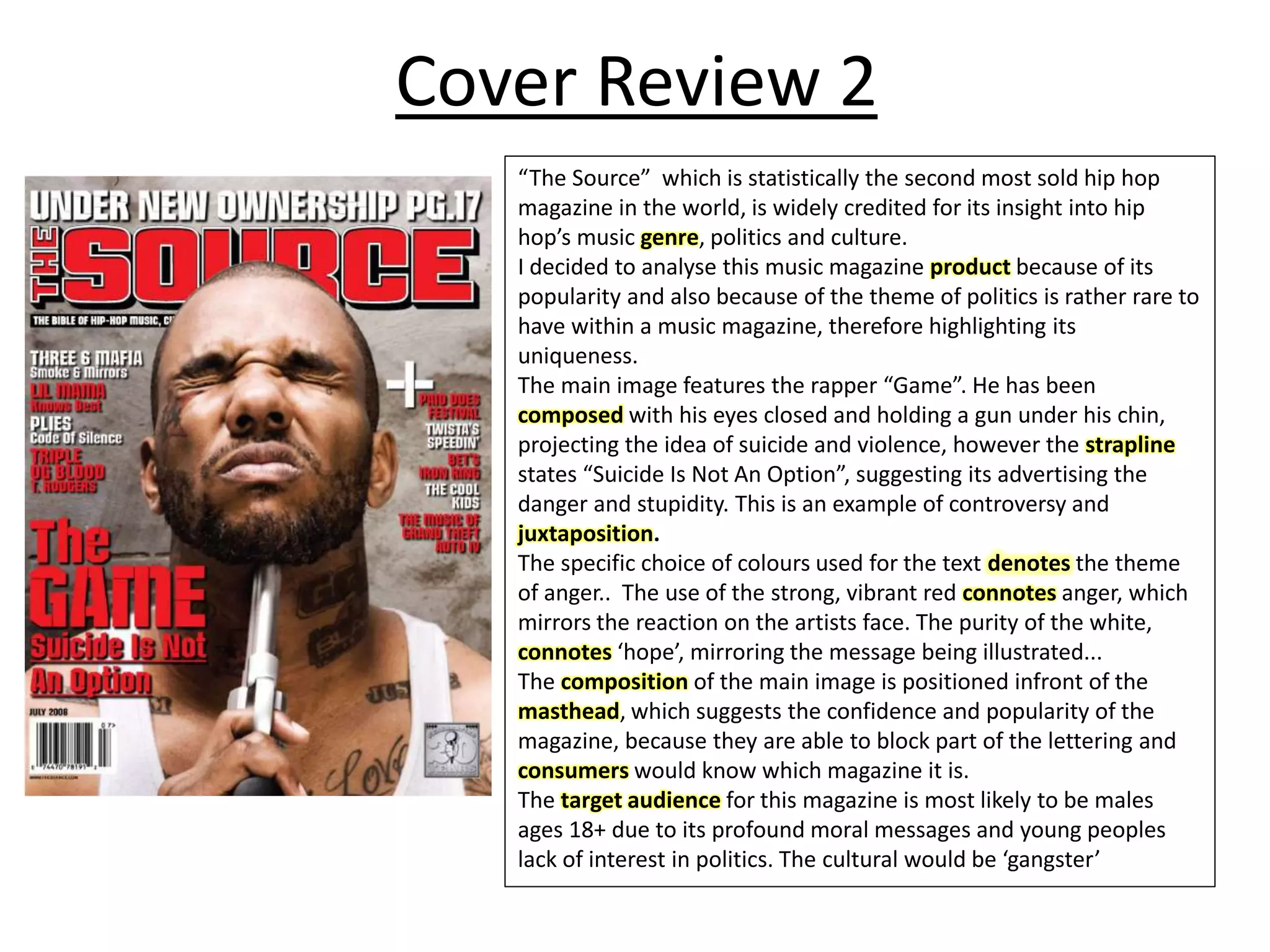 Cover Review 2
“The Source” which is statistically the second most sold hip hop
magazine in the world, is widely credited for its insight into hip
hop’s music genre, politics and culture.
I decided to analyse this music magazine product because of its
popularity and also because of the theme of politics is rather rare to
have within a music magazine, therefore highlighting its
uniqueness.
The main image features the rapper “Game”. He has been
composed with his eyes closed and holding a gun under his chin,
projecting the idea of suicide and violence, however the strapline
states “Suicide Is Not An Option”, suggesting its advertising the
danger and stupidity. This is an example of controversy and
juxtaposition.
The specific choice of colours used for the text denotes the theme
of anger.. The use of the strong, vibrant red connotes anger, which
mirrors the reaction on the artists face. The purity of the white,
connotes ‘hope’, mirroring the message being illustrated...
The composition of the main image is positioned infront of the
masthead, which suggests the confidence and popularity of the
magazine, because they are able to block part of the lettering and
consumers would know which magazine it is.
The target audience for this magazine is most likely to be males
ages 18+ due to its profound moral messages and young peoples
lack of interest in politics. The cultural would be ‘gangster’
 