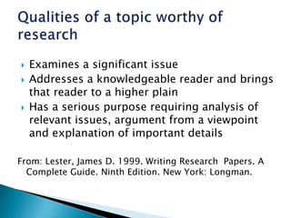  Examines a significant issue
 Addresses a knowledgeable reader and brings
that reader to a higher plain
 Has a serious purpose requiring analysis of
relevant issues, argument from a viewpoint
and explanation of important details
From: Lester, James D. 1999. Writing Research Papers. A
Complete Guide. Ninth Edition. New York: Longman.
 