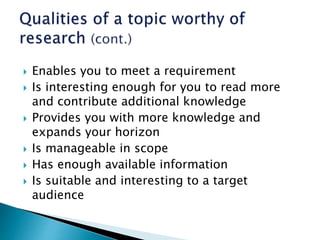  Enables you to meet a requirement
 Is interesting enough for you to read more
and contribute additional knowledge
 Provides you with more knowledge and
expands your horizon
 Is manageable in scope
 Has enough available information
 Is suitable and interesting to a target
audience
 