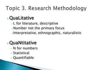 QuaLitative
L for literature, descriptive
Number not the primary focus
Interpretative, ethnographic, naturalistic
QuaNtitative
 N for numbers
 Statistical
 Quantifiable
 