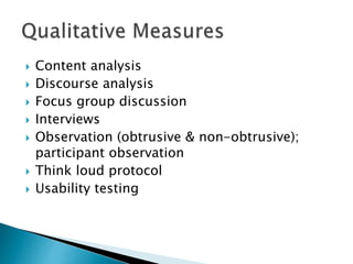  Content analysis
 Discourse analysis
 Focus group discussion
 Interviews
 Observation (obtrusive & non-obtrusive);
participant observation
 Think loud protocol
 Usability testing
 