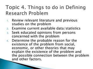 1. Review relevant literature and previous
studies on the problem
2. Examine current available data/statistics
3. Seek educated opinions from persons
concerned with the problem
4. Determine the probable reason for the
existence of the problem from social,
economic, or other theories that may
explain the existence of the problem and
the possible connection between the problem
and other factors.
 