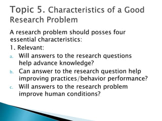 A research problem should posses four
essential characteristics:
1. Relevant:
a. Will answers to the research questions
help advance knowledge?
b. Can answer to the research question help
improving practices/behavior performance?
c. Will answers to the research problem
improve human conditions?
 