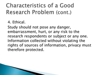 4. Ethical.
Study should not pose any danger,
embarrassment, hurt, or any risk to the
research respondents or subject or any one.
Information collected without violating the
rights of sources of information, privacy must
therefore protected.
 