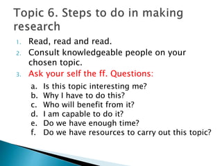 1. Read, read and read.
2. Consult knowledgeable people on your
chosen topic.
3. Ask your self the ff. Questions:
a. Is this topic interesting me?
b. Why I have to do this?
c. Who will benefit from it?
d. I am capable to do it?
e. Do we have enough time?
f. Do we have resources to carry out this topic?
 